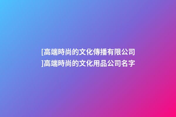 [高端時尚的文化傳播有限公司]高端時尚的文化用品公司名字-第1張-公司起名-玄機派